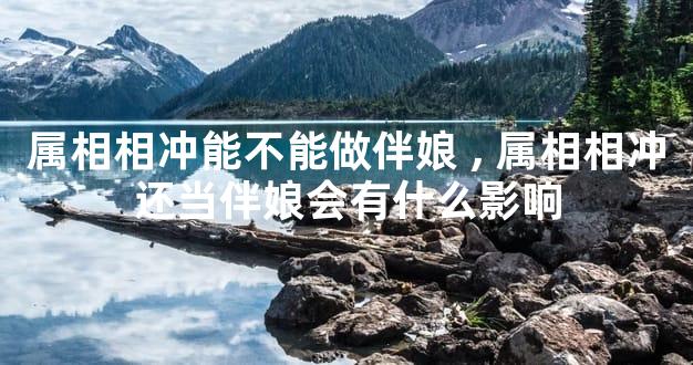 属相相冲能不能做伴娘,属相相冲还当伴娘会有什么影响